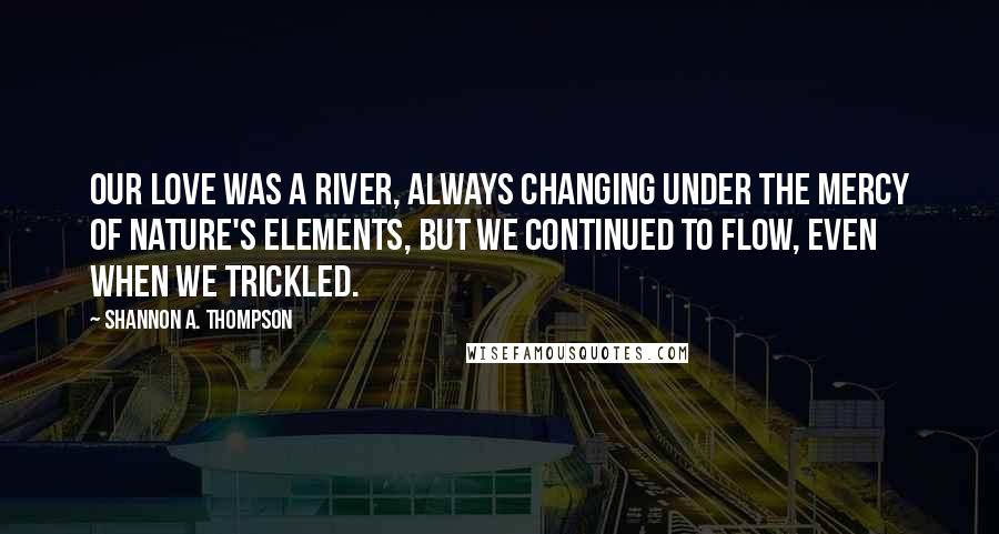 Shannon A. Thompson Quotes: Our love was a river, always changing under the mercy of nature's elements, but we continued to flow, even when we trickled.