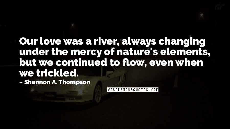 Shannon A. Thompson Quotes: Our love was a river, always changing under the mercy of nature's elements, but we continued to flow, even when we trickled.