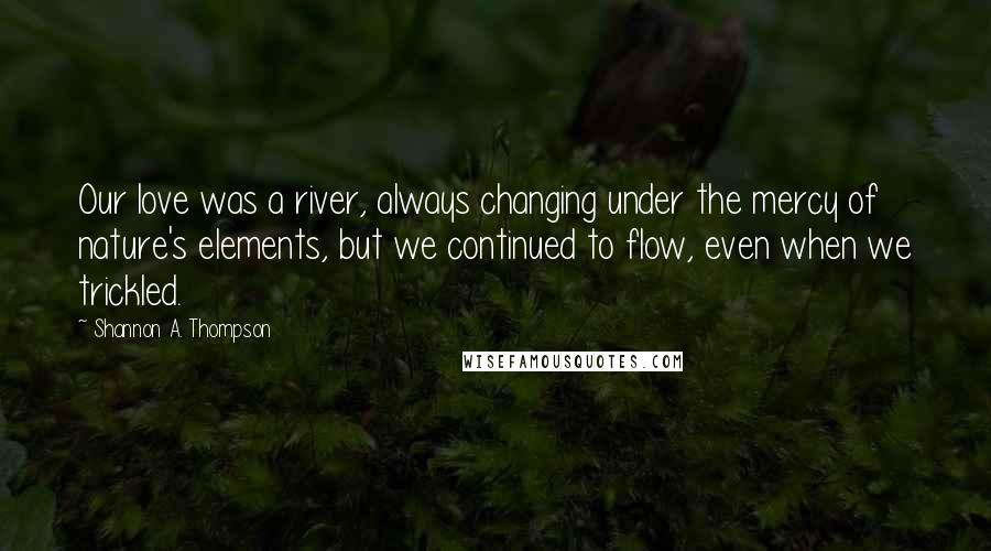 Shannon A. Thompson Quotes: Our love was a river, always changing under the mercy of nature's elements, but we continued to flow, even when we trickled.