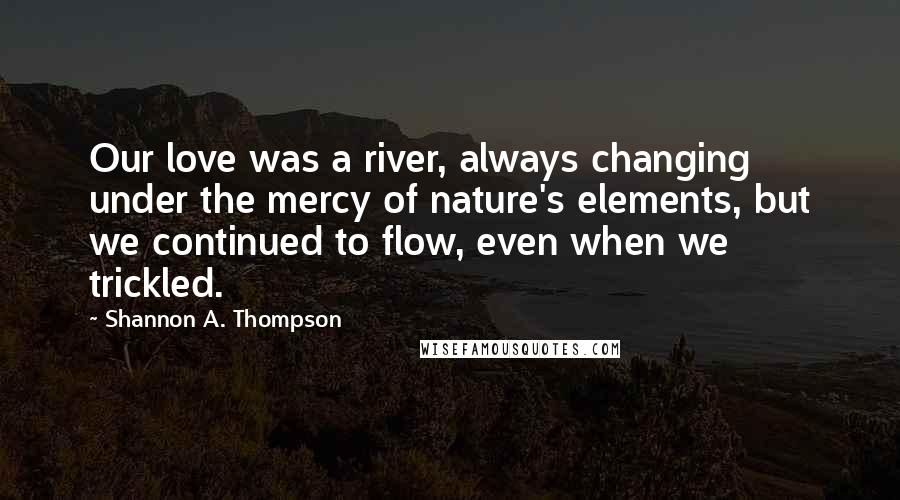 Shannon A. Thompson Quotes: Our love was a river, always changing under the mercy of nature's elements, but we continued to flow, even when we trickled.