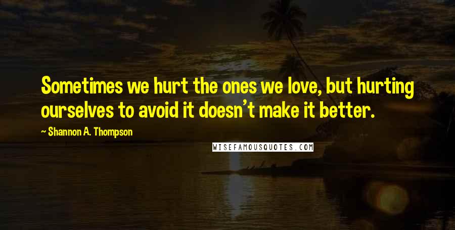 Shannon A. Thompson Quotes: Sometimes we hurt the ones we love, but hurting ourselves to avoid it doesn't make it better.