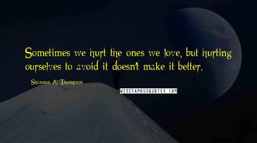 Shannon A. Thompson Quotes: Sometimes we hurt the ones we love, but hurting ourselves to avoid it doesn't make it better.