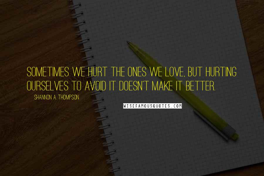 Shannon A. Thompson Quotes: Sometimes we hurt the ones we love, but hurting ourselves to avoid it doesn't make it better.