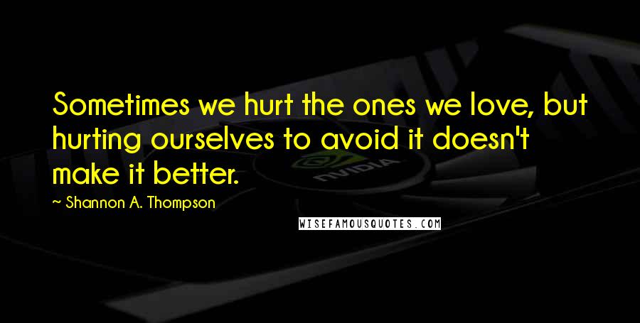 Shannon A. Thompson Quotes: Sometimes we hurt the ones we love, but hurting ourselves to avoid it doesn't make it better.