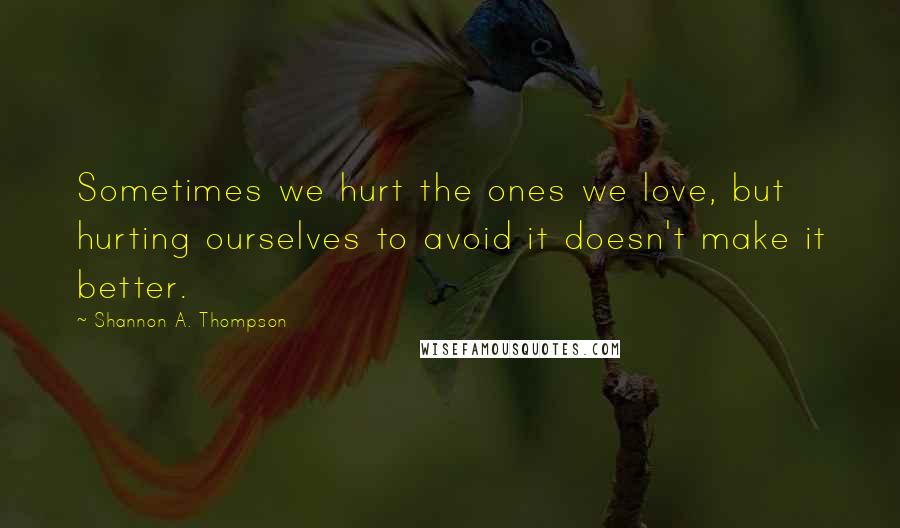 Shannon A. Thompson Quotes: Sometimes we hurt the ones we love, but hurting ourselves to avoid it doesn't make it better.