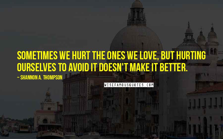 Shannon A. Thompson Quotes: Sometimes we hurt the ones we love, but hurting ourselves to avoid it doesn't make it better.