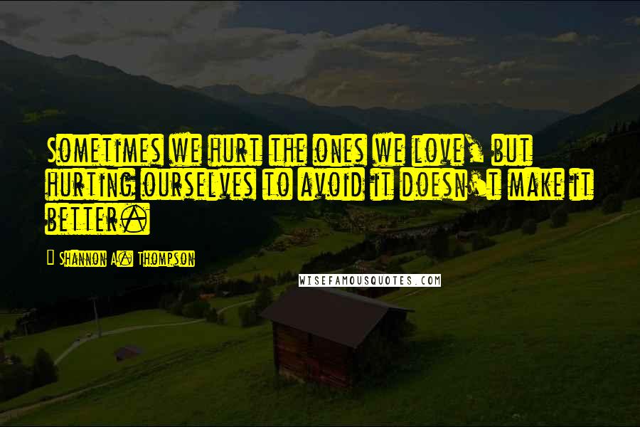 Shannon A. Thompson Quotes: Sometimes we hurt the ones we love, but hurting ourselves to avoid it doesn't make it better.