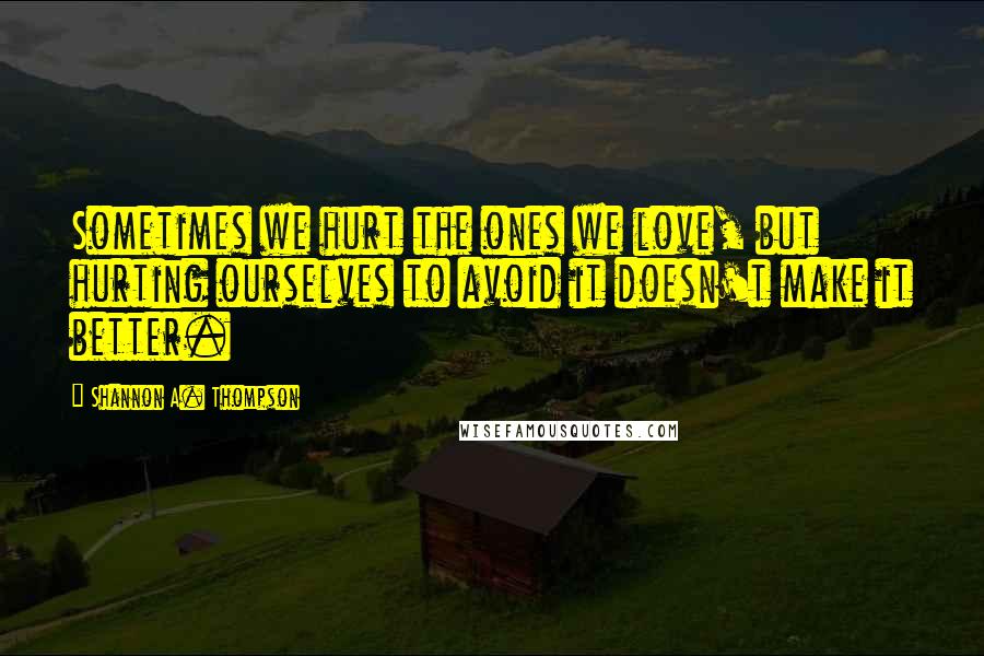 Shannon A. Thompson Quotes: Sometimes we hurt the ones we love, but hurting ourselves to avoid it doesn't make it better.