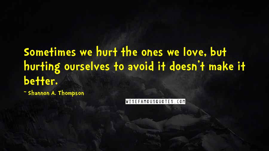 Shannon A. Thompson Quotes: Sometimes we hurt the ones we love, but hurting ourselves to avoid it doesn't make it better.