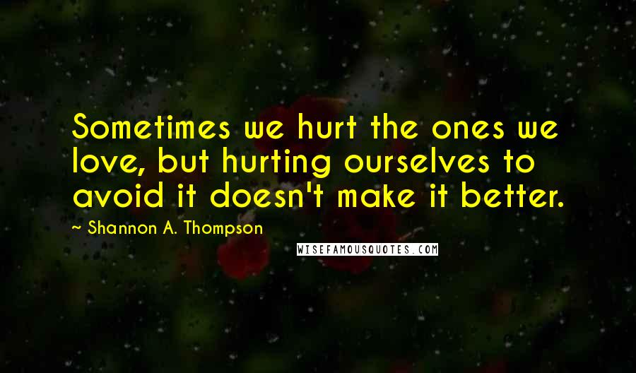Shannon A. Thompson Quotes: Sometimes we hurt the ones we love, but hurting ourselves to avoid it doesn't make it better.
