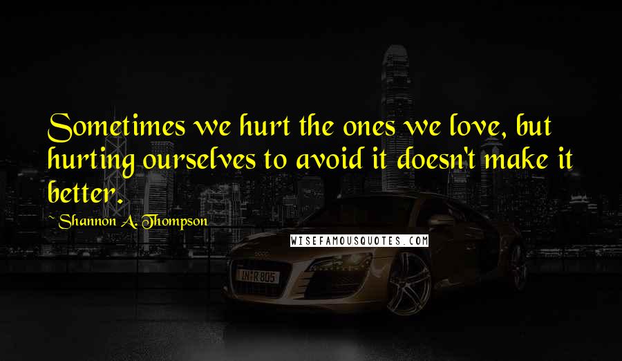 Shannon A. Thompson Quotes: Sometimes we hurt the ones we love, but hurting ourselves to avoid it doesn't make it better.