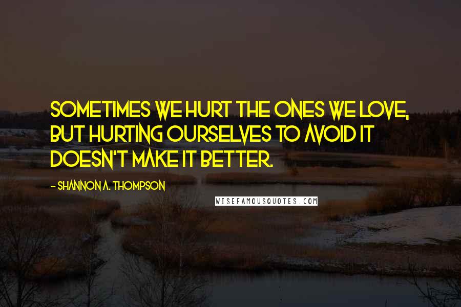 Shannon A. Thompson Quotes: Sometimes we hurt the ones we love, but hurting ourselves to avoid it doesn't make it better.