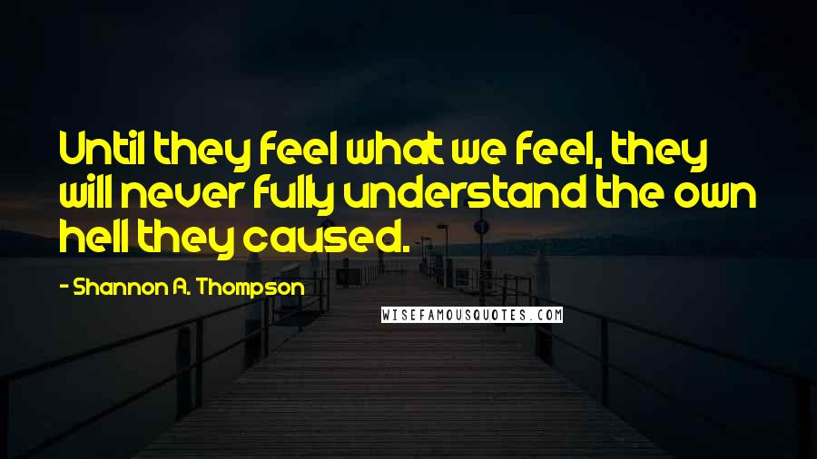 Shannon A. Thompson Quotes: Until they feel what we feel, they will never fully understand the own hell they caused.