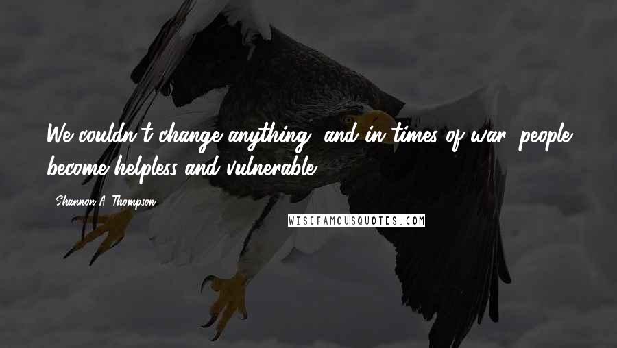 Shannon A. Thompson Quotes: We couldn't change anything, and in times of war, people become helpless and vulnerable.