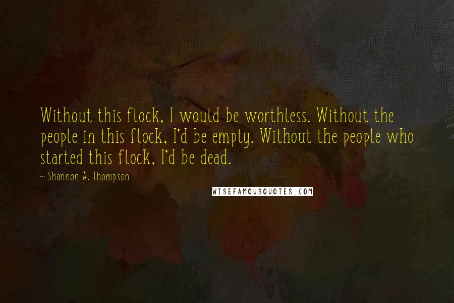 Shannon A. Thompson Quotes: Without this flock, I would be worthless. Without the people in this flock, I'd be empty. Without the people who started this flock, I'd be dead.