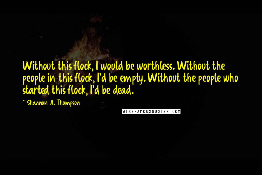 Shannon A. Thompson Quotes: Without this flock, I would be worthless. Without the people in this flock, I'd be empty. Without the people who started this flock, I'd be dead.