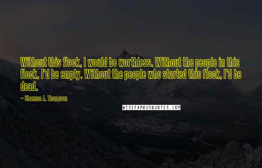 Shannon A. Thompson Quotes: Without this flock, I would be worthless. Without the people in this flock, I'd be empty. Without the people who started this flock, I'd be dead.