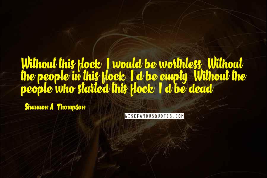 Shannon A. Thompson Quotes: Without this flock, I would be worthless. Without the people in this flock, I'd be empty. Without the people who started this flock, I'd be dead.