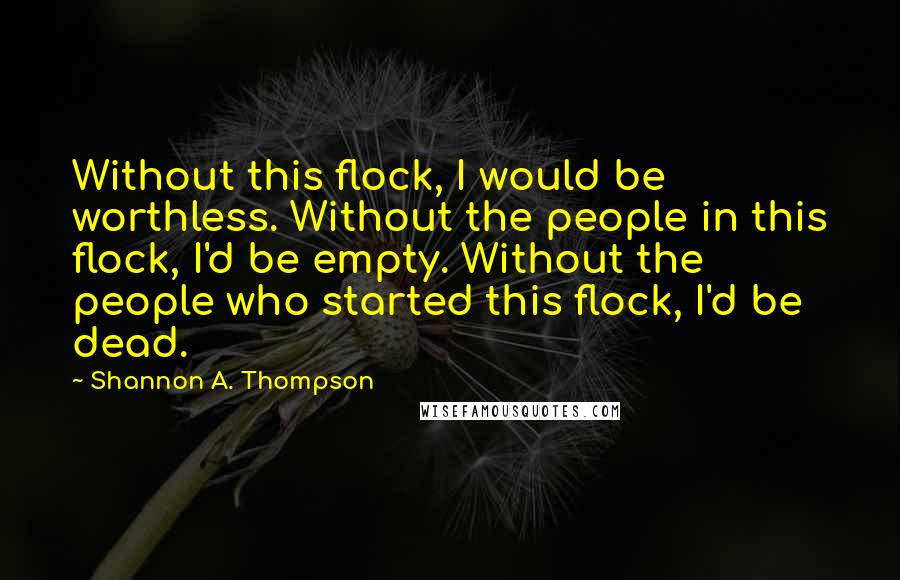 Shannon A. Thompson Quotes: Without this flock, I would be worthless. Without the people in this flock, I'd be empty. Without the people who started this flock, I'd be dead.