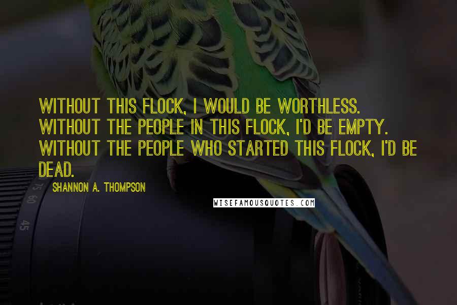 Shannon A. Thompson Quotes: Without this flock, I would be worthless. Without the people in this flock, I'd be empty. Without the people who started this flock, I'd be dead.