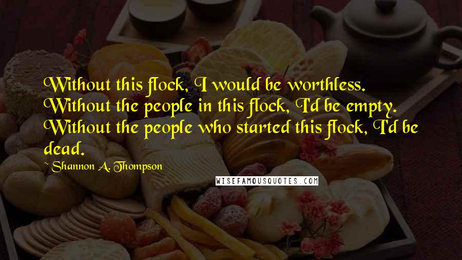 Shannon A. Thompson Quotes: Without this flock, I would be worthless. Without the people in this flock, I'd be empty. Without the people who started this flock, I'd be dead.