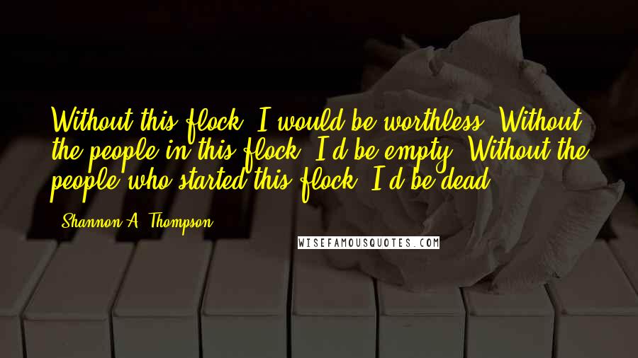 Shannon A. Thompson Quotes: Without this flock, I would be worthless. Without the people in this flock, I'd be empty. Without the people who started this flock, I'd be dead.