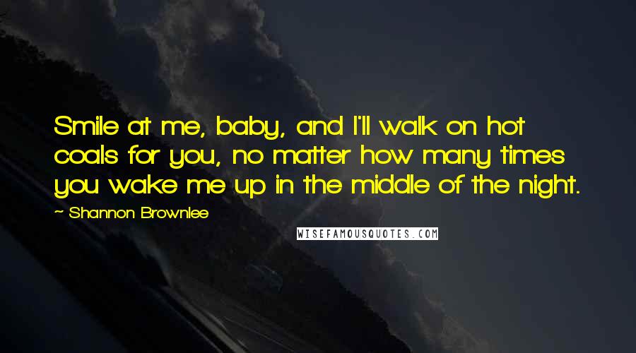 Shannon Brownlee Quotes: Smile at me, baby, and I'll walk on hot coals for you, no matter how many times you wake me up in the middle of the night.