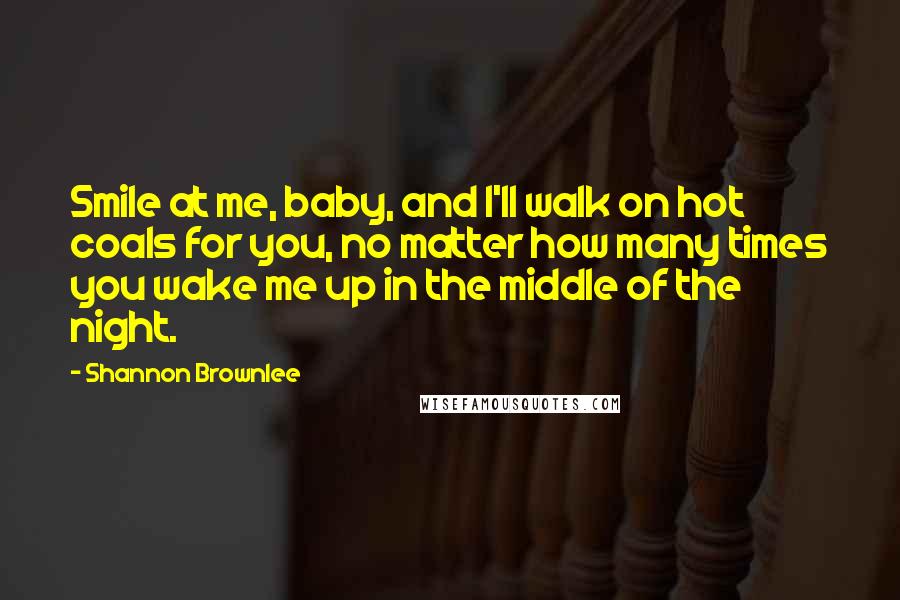 Shannon Brownlee Quotes: Smile at me, baby, and I'll walk on hot coals for you, no matter how many times you wake me up in the middle of the night.