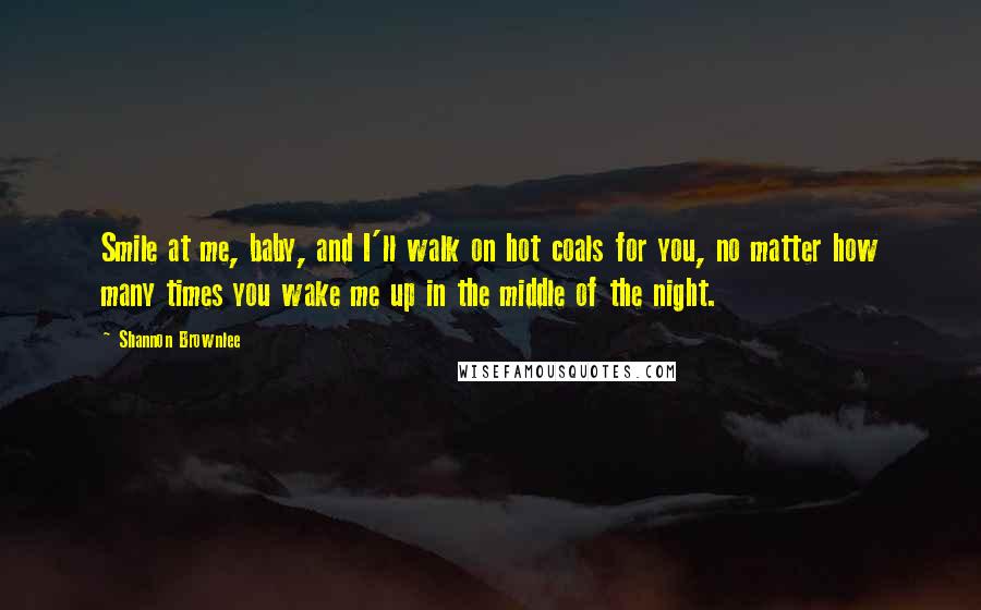 Shannon Brownlee Quotes: Smile at me, baby, and I'll walk on hot coals for you, no matter how many times you wake me up in the middle of the night.
