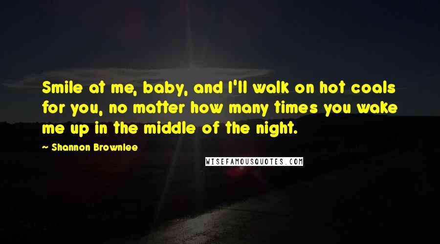 Shannon Brownlee Quotes: Smile at me, baby, and I'll walk on hot coals for you, no matter how many times you wake me up in the middle of the night.