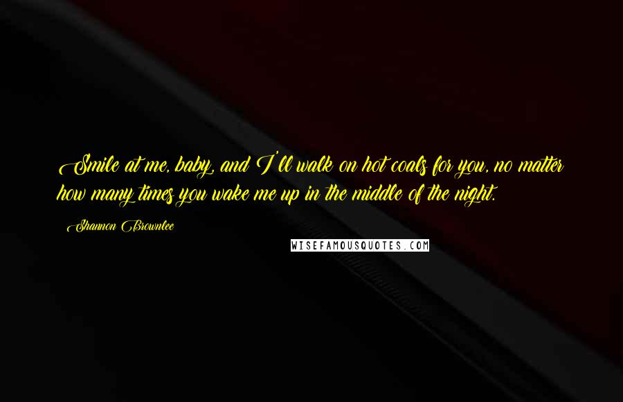 Shannon Brownlee Quotes: Smile at me, baby, and I'll walk on hot coals for you, no matter how many times you wake me up in the middle of the night.