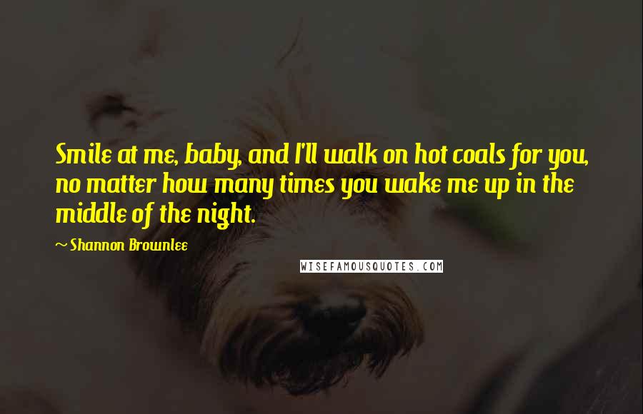 Shannon Brownlee Quotes: Smile at me, baby, and I'll walk on hot coals for you, no matter how many times you wake me up in the middle of the night.