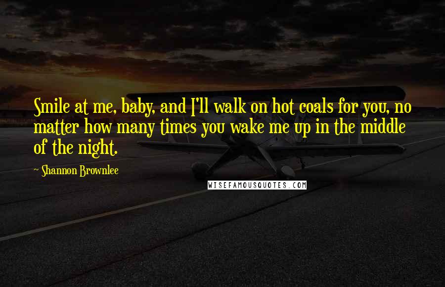 Shannon Brownlee Quotes: Smile at me, baby, and I'll walk on hot coals for you, no matter how many times you wake me up in the middle of the night.