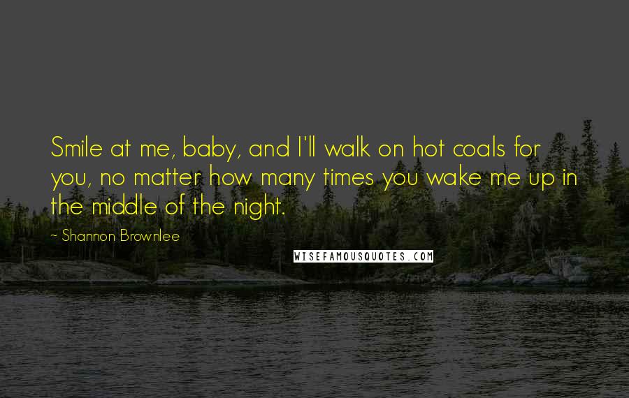 Shannon Brownlee Quotes: Smile at me, baby, and I'll walk on hot coals for you, no matter how many times you wake me up in the middle of the night.