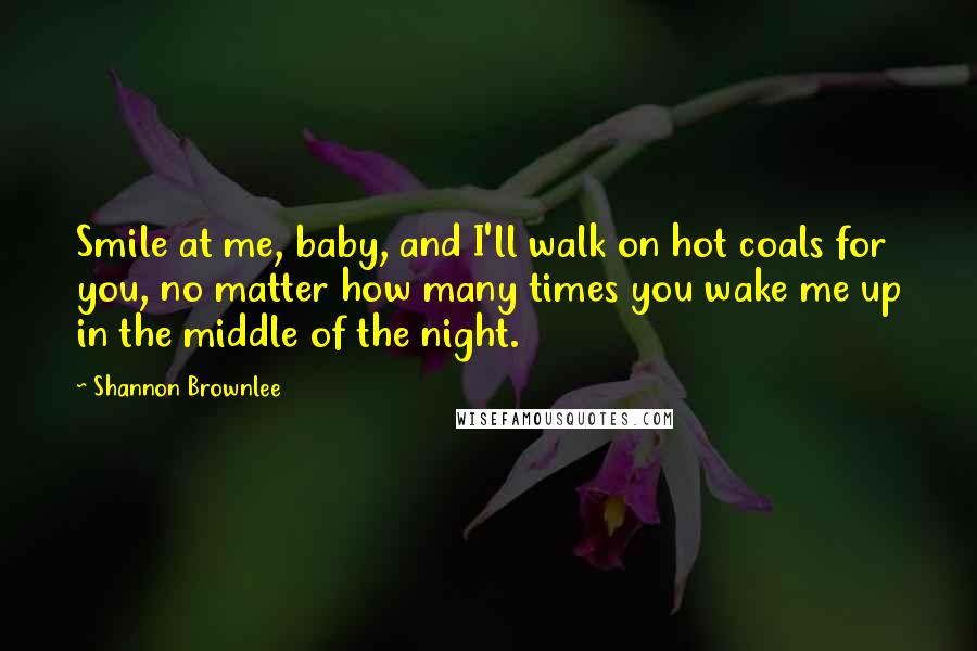 Shannon Brownlee Quotes: Smile at me, baby, and I'll walk on hot coals for you, no matter how many times you wake me up in the middle of the night.