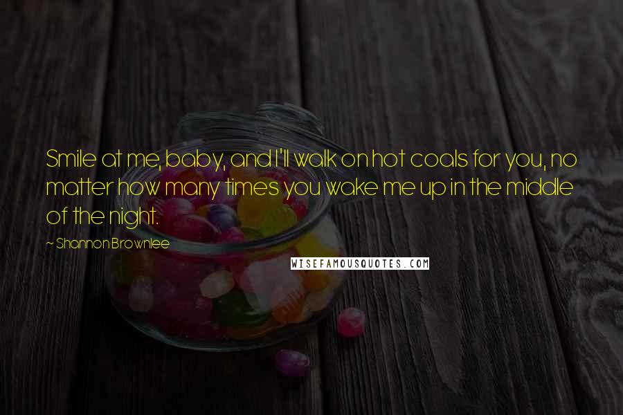 Shannon Brownlee Quotes: Smile at me, baby, and I'll walk on hot coals for you, no matter how many times you wake me up in the middle of the night.