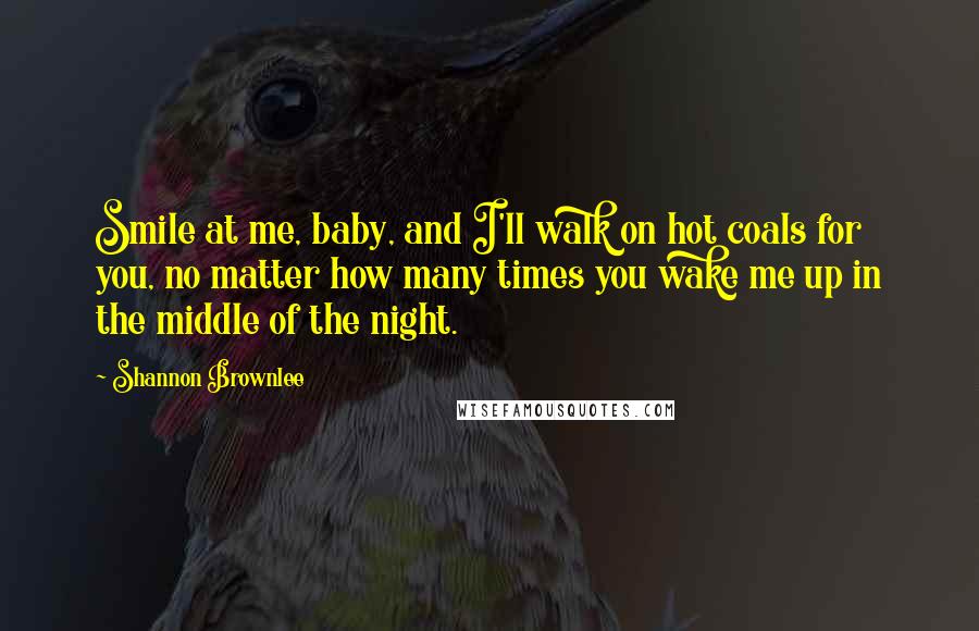 Shannon Brownlee Quotes: Smile at me, baby, and I'll walk on hot coals for you, no matter how many times you wake me up in the middle of the night.
