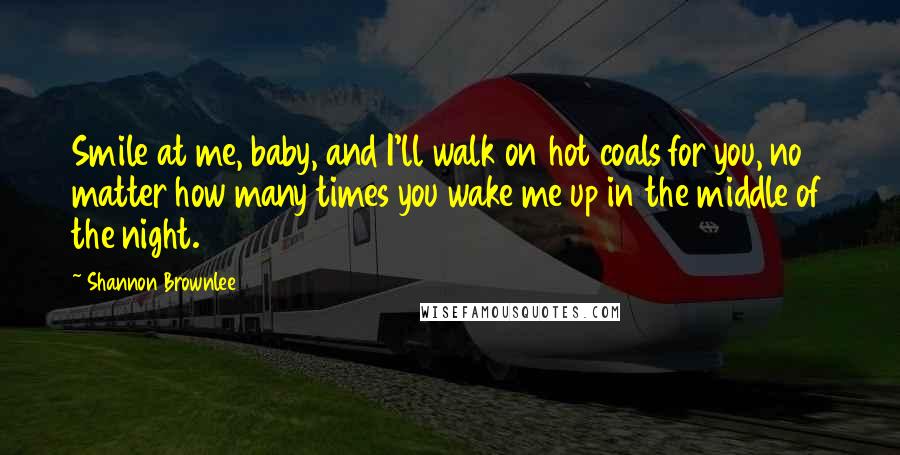 Shannon Brownlee Quotes: Smile at me, baby, and I'll walk on hot coals for you, no matter how many times you wake me up in the middle of the night.