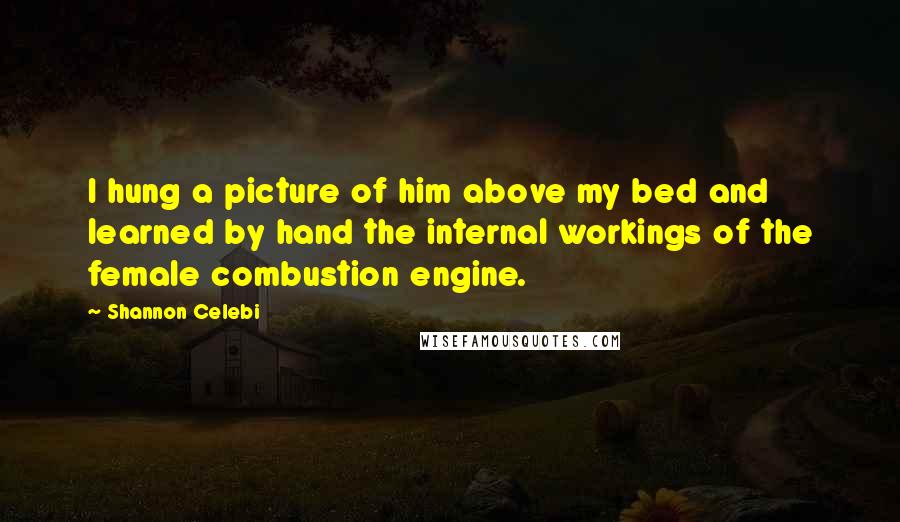 Shannon Celebi Quotes: I hung a picture of him above my bed and learned by hand the internal workings of the female combustion engine.
