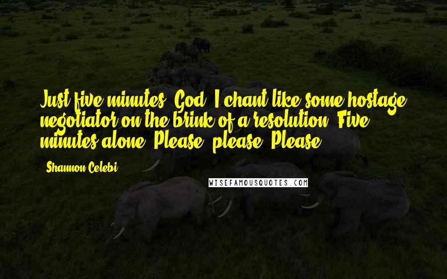 Shannon Celebi Quotes: Just five minutes, God, I chant like some hostage negotiator on the brink of a resolution. Five minutes alone. Please, please. Please.