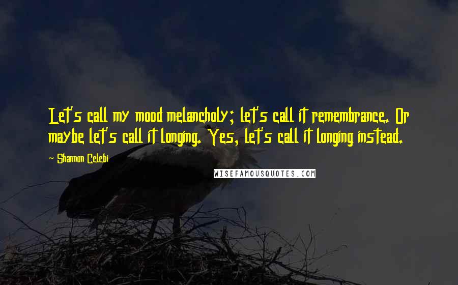 Shannon Celebi Quotes: Let's call my mood melancholy; let's call it remembrance. Or maybe let's call it longing. Yes, let's call it longing instead.