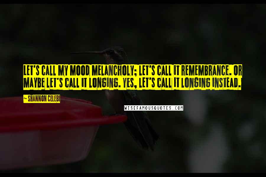 Shannon Celebi Quotes: Let's call my mood melancholy; let's call it remembrance. Or maybe let's call it longing. Yes, let's call it longing instead.