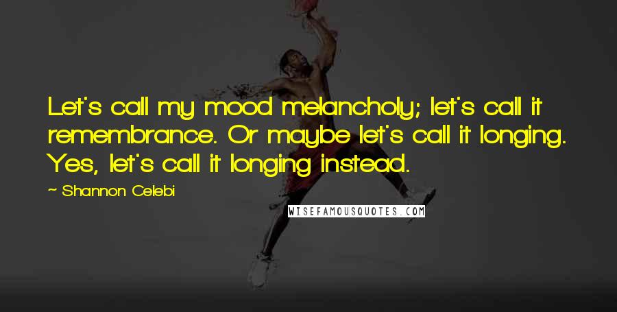 Shannon Celebi Quotes: Let's call my mood melancholy; let's call it remembrance. Or maybe let's call it longing. Yes, let's call it longing instead.