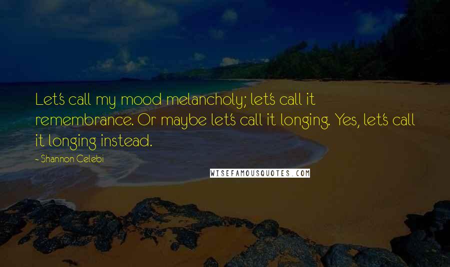 Shannon Celebi Quotes: Let's call my mood melancholy; let's call it remembrance. Or maybe let's call it longing. Yes, let's call it longing instead.