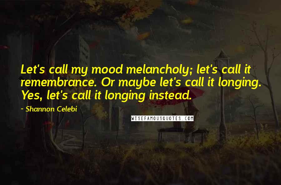 Shannon Celebi Quotes: Let's call my mood melancholy; let's call it remembrance. Or maybe let's call it longing. Yes, let's call it longing instead.