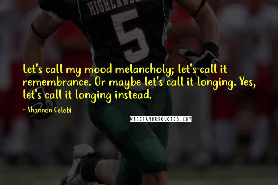 Shannon Celebi Quotes: Let's call my mood melancholy; let's call it remembrance. Or maybe let's call it longing. Yes, let's call it longing instead.