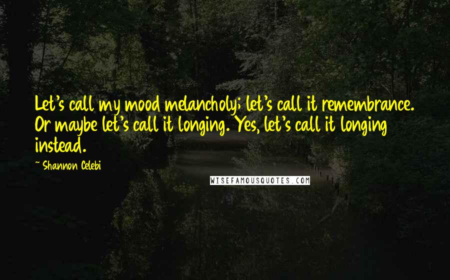 Shannon Celebi Quotes: Let's call my mood melancholy; let's call it remembrance. Or maybe let's call it longing. Yes, let's call it longing instead.