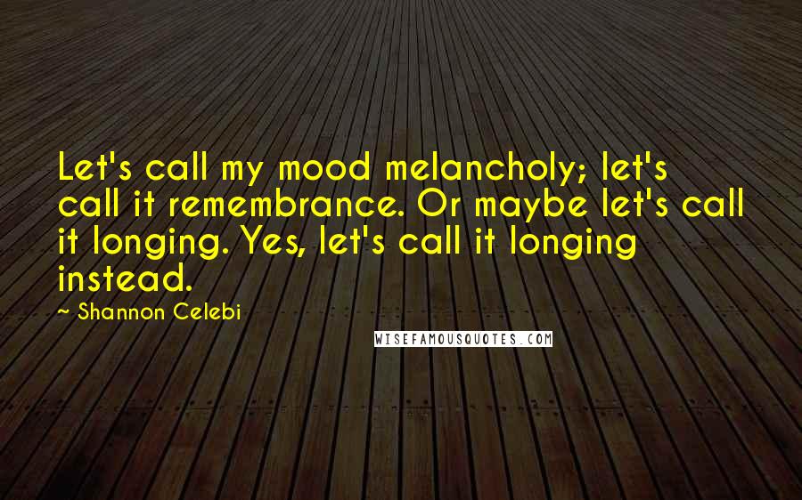 Shannon Celebi Quotes: Let's call my mood melancholy; let's call it remembrance. Or maybe let's call it longing. Yes, let's call it longing instead.