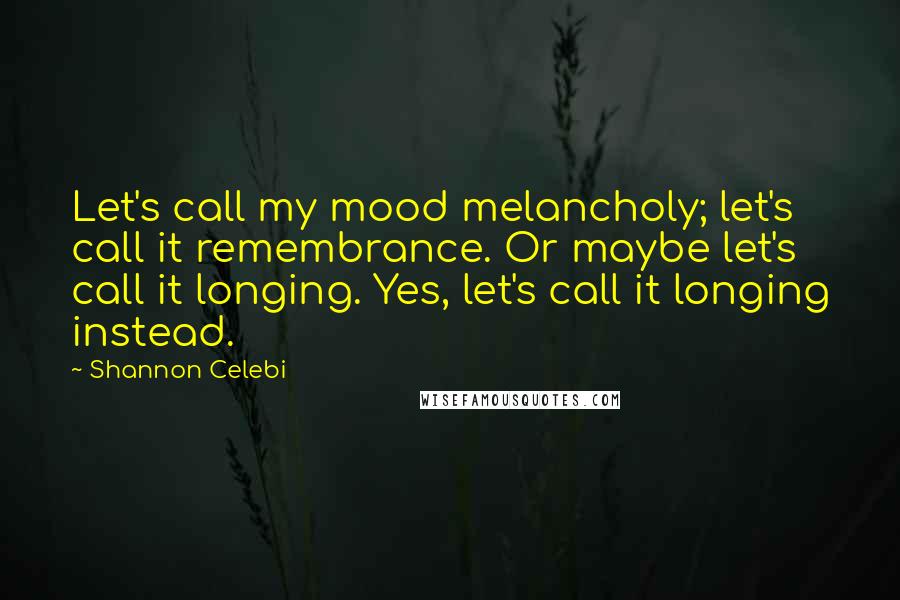 Shannon Celebi Quotes: Let's call my mood melancholy; let's call it remembrance. Or maybe let's call it longing. Yes, let's call it longing instead.