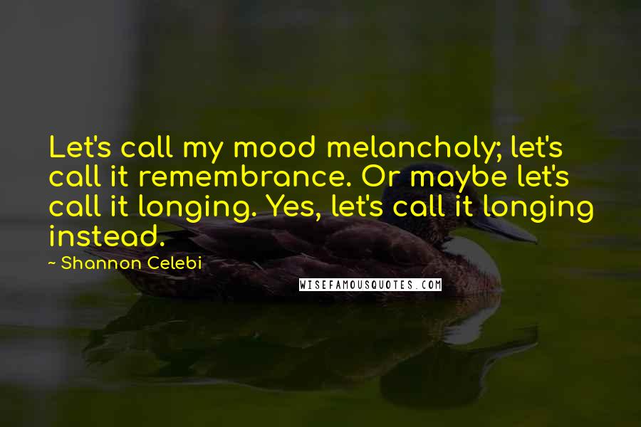 Shannon Celebi Quotes: Let's call my mood melancholy; let's call it remembrance. Or maybe let's call it longing. Yes, let's call it longing instead.